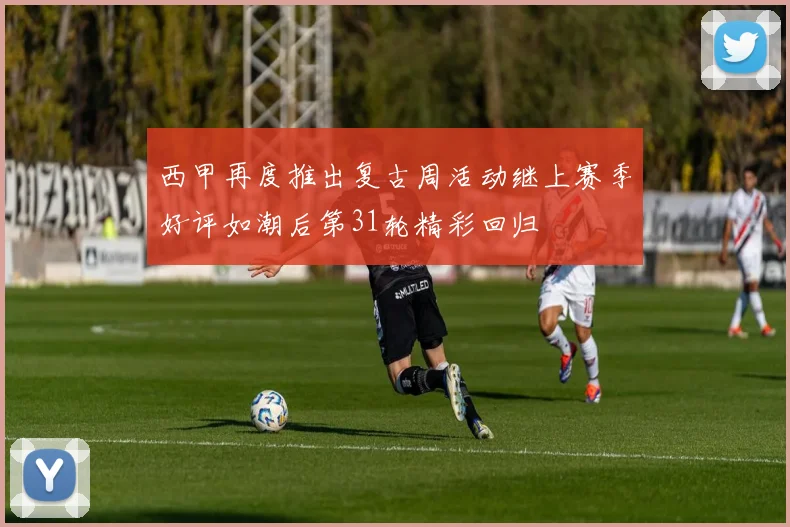 西甲再度推出复古周活动继上赛季好评如潮后第31轮精彩回归