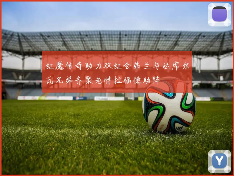 红魔传奇助力双红会弗兰与达席尔瓦兄弟齐聚老特拉福德助阵