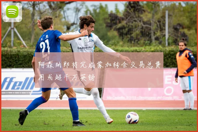 阿森纳即将完成蒙加转会交易总费用或超千万英镑