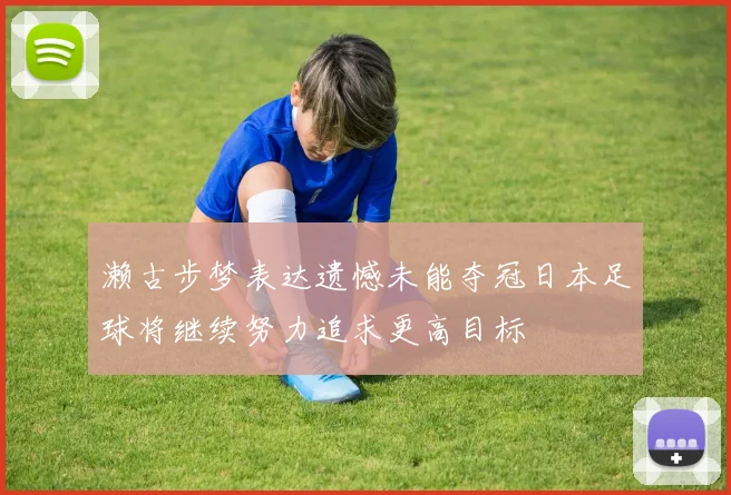 濑古步梦表达遗憾未能夺冠日本足球将继续努力追求更高目标