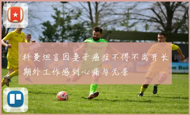 科曼坦言因妻子癌症不得不离开长期外工作感到心痛与无奈