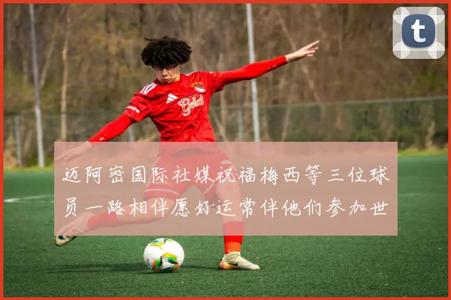 迈阿密国际社媒祝福梅西等三位球员一路相伴愿好运常伴他们参加世界杯