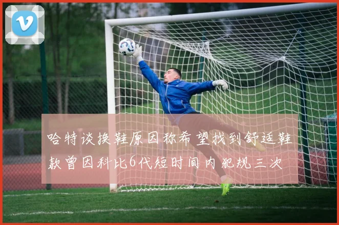 哈特谈换鞋原因称希望找到舒适鞋款曾因科比6代短时间内犯规三次