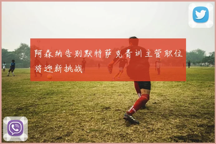 阿森纳告别默特萨克青训主管职位将迎新挑战