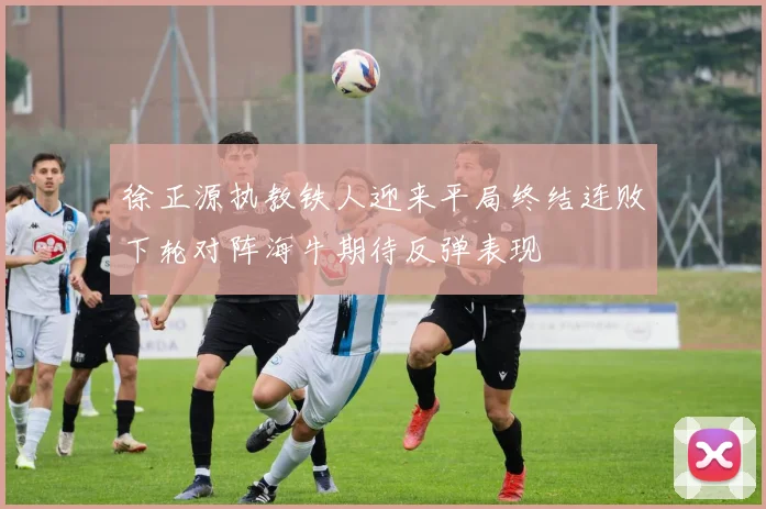 徐正源执教铁人迎来平局终结连败下轮对阵海牛期待反弹表现