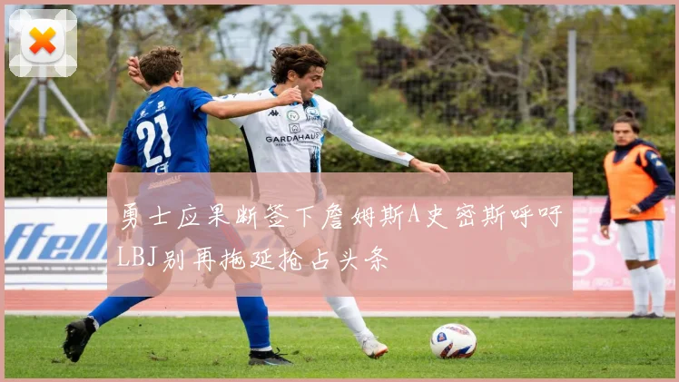 勇士应果断签下詹姆斯A史密斯呼吁LBJ别再拖延抢占头条